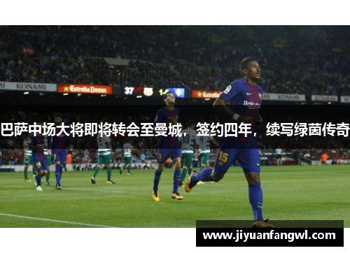巴萨中场大将即将转会至曼城，签约四年，续写绿茵传奇